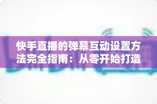 快手直播的弹幕互动设置方法完全指南:从零开始打造高活跃度直播间的实战教程 快手直播的弹幕互动设置方法完全指南:从零开始打造高活跃度直播间的实战教程
