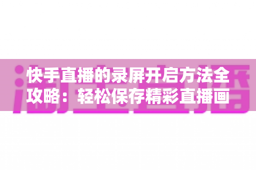 快手直播的录屏开启方法全攻略:轻松保存精彩直播画面的完整实用教程 快手直播的录屏开启方法全攻略:轻松保存精彩直播画面的完整实用教程