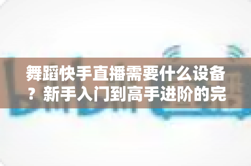 舞蹈快手直播需要什么设备?新手入门到高手进阶的完整设备清单 舞蹈快手直播需要什么设备?新手入门到高手进阶的完整设备清单