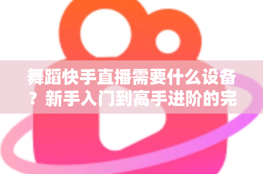 舞蹈快手直播需要什么设备？新手入门到高手进阶的完整设备清单