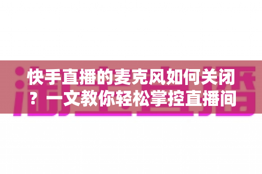 快手直播的麦克风如何关闭?一文教你轻松掌控直播间声音设置 快手直播的麦克风如何关闭?一文教你轻松掌控直播间声音设置