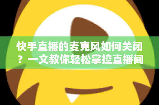 快手直播的麦克风如何关闭?一文教你轻松掌控直播间声音设置 快手直播的麦克风如何关闭?一文教你轻松掌控直播间声音设置
