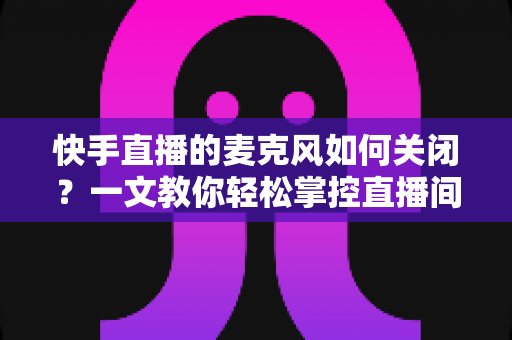 快手直播的麦克风如何关闭？一文教你轻松掌控直播间声音设置