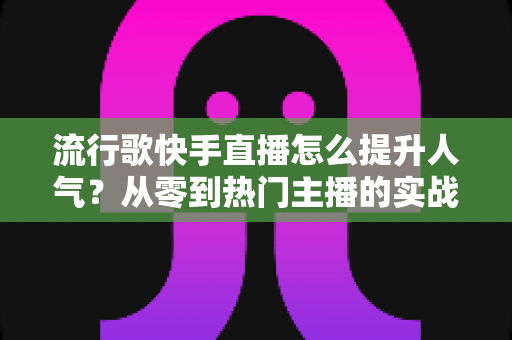 流行歌快手直播怎么提升人气？从零到热门主播的实战运营全攻略