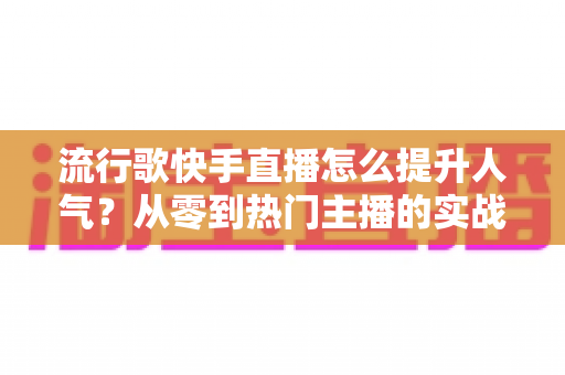流行歌快手直播怎么提升人气？从零到热门主播的实战运营全攻略