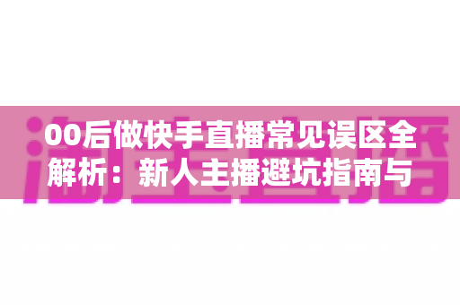 00后做快手直播常见误区全解析:新人主播避坑指南与高效涨粉变现攻略 00后做快手直播常见误区全解析:新人主播避坑指南与高效涨粉变现攻略