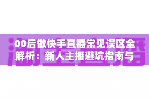 00后做快手直播常见误区全解析：新人主播避坑指南与高效涨粉变现攻略