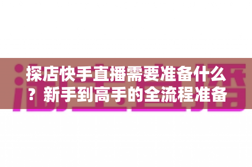 探店快手直播需要准备什么？新手到高手的全流程准备清单与实战指南