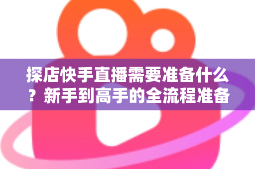 探店快手直播需要准备什么？新手到高手的全流程准备清单与实战指南