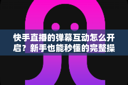 快手直播的弹幕互动怎么开启？新手也能秒懂的完整操作指南与互动涨粉技巧