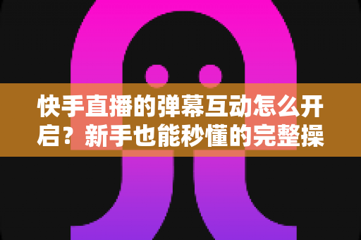 快手直播的弹幕互动怎么开启？新手也能秒懂的完整操作指南与互动涨粉技巧