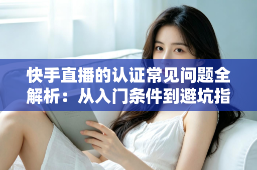 快手直播的认证常见问题全解析：从入门条件到避坑指南，一文读懂认证全流程