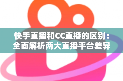快手直播和CC直播的区别：全面解析两大直播平台差异，帮你选对平台不踩坑
