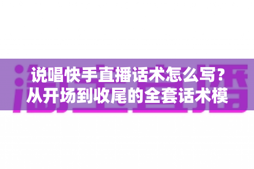 说唱快手直播话术怎么写？从开场到收尾的全套话术模板与实战技巧指南