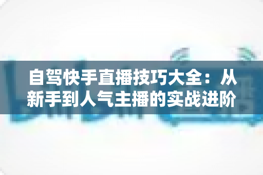 自驾快手直播技巧大全：从新手到人气主播的实战进阶指南
