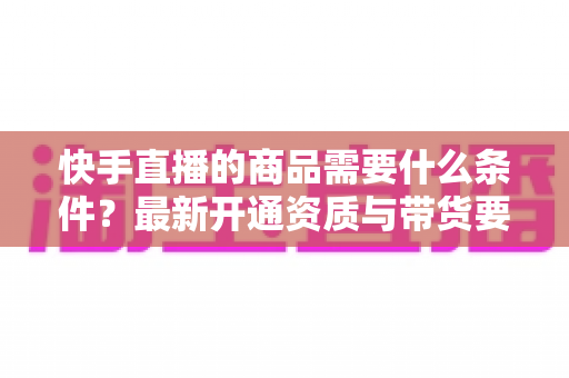 快手直播的商品需要什么条件？最新开通资质与带货要求全解析