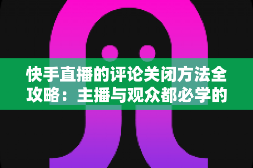 快手直播的评论关闭方法全攻略：主播与观众都必学的评论管理实用技巧