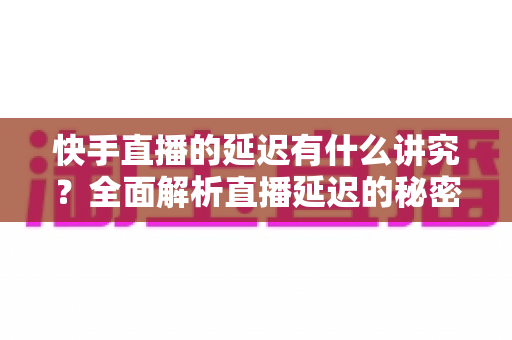 快手直播的延迟有什么讲究？全面解析直播延迟的秘密与优化技巧