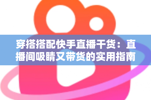 穿搭搭配快手直播干货：直播间吸睛又带货的实用指南，看这一篇就够了
