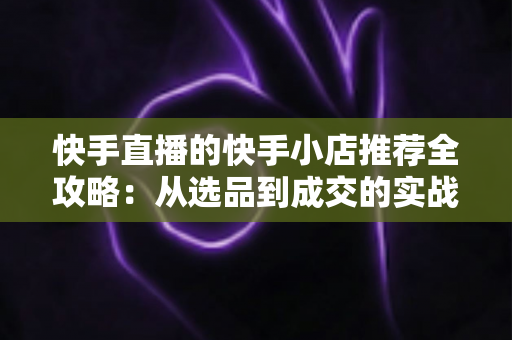 快手直播的快手小店推荐全攻略:从选品到成交的实战指南 快手直播的快手小店推荐全攻略:从选品到成交的实战指南