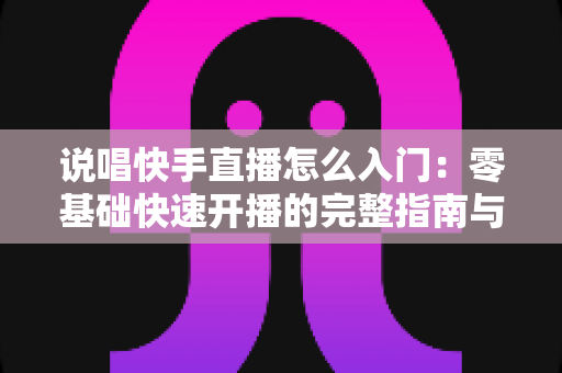 说唱快手直播怎么入门:零基础快速开播的完整指南与实战技巧 说唱快手直播怎么入门:零基础快速开播的完整指南与实战技巧