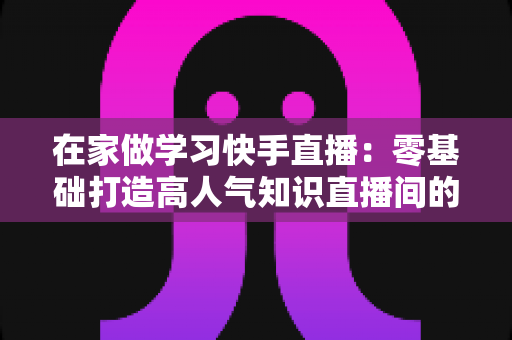 在家做学习快手直播:零基础打造高人气知识直播间的完整指南 在家做学习快手直播:零基础打造高人气知识直播间的完整指南