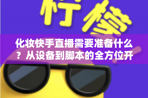 化妆快手直播需要准备什么？从设备到脚本的全方位开播筹备指南