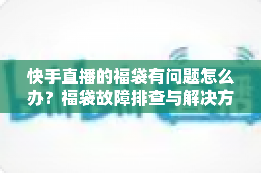 快手直播的福袋有问题怎么办？福袋故障排查与解决方法全攻略