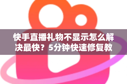 快手直播礼物不显示怎么解决最快？5分钟快速修复教程与常见原因全面解析