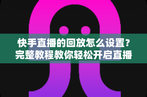 快手直播的回放怎么设置?完整教程教你轻松开启直播回放,不错过任何精彩瞬间 快手直播的回放怎么设置?完整教程教你轻松开启直播回放,不错过任何精彩瞬间