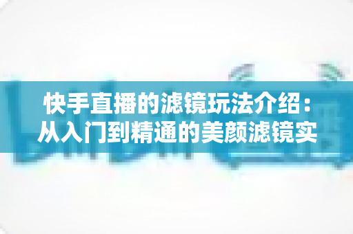 快手直播的滤镜玩法介绍：从入门到精通的美颜滤镜实用指南，助你直播间颜值与人气双提升