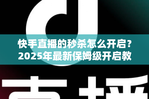 快手直播的秒杀怎么开启？2025年最新保姆级开启教程与实战运营技巧全解析