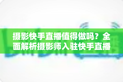摄影快手直播值得做吗?全面解析摄影师入驻快手直播的机遇、挑战与变现策略 摄影快手直播值得做吗?全面解析摄影师入驻快手直播的机遇、挑战与变现策略