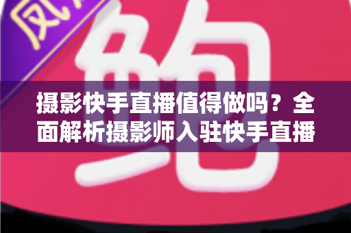 摄影快手直播值得做吗？全面解析摄影师入驻快手直播的机遇、挑战与变现策略