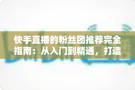 快手直播的粉丝团推荐完全指南:从入门到精通,打造属于你的忠实粉丝阵地 快手直播的粉丝团推荐完全指南:从入门到精通,打造属于你的忠实粉丝阵地