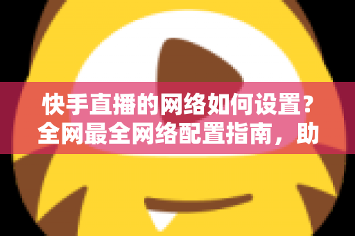 快手直播的网络如何设置?全网最全网络配置指南,助你直播流畅不卡顿 快手直播的网络如何设置?全网最全网络配置指南,助你直播流畅不卡顿