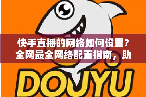 快手直播的网络如何设置?全网最全网络配置指南,助你直播流畅不卡顿 快手直播的网络如何设置?全网最全网络配置指南,助你直播流畅不卡顿