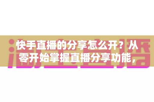 快手直播的分享怎么开?从零开始掌握直播分享功能,让你的直播间人气翻倍 快手直播的分享怎么开?从零开始掌握直播分享功能,让你的直播间人气翻倍