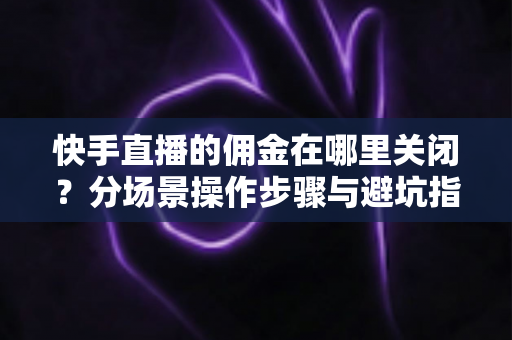 快手直播的佣金在哪里关闭？分场景操作步骤与避坑指南全解析