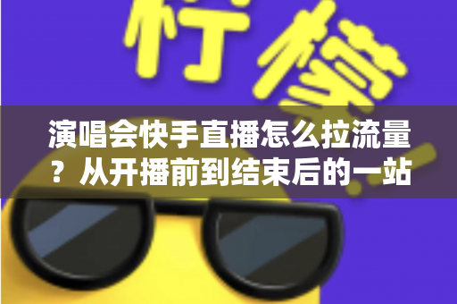 演唱会快手直播怎么拉流量?从开播前到结束后的一站式引流涨粉实战指南 演唱会快手直播怎么拉流量?从开播前到结束后的一站式引流涨粉实战指南