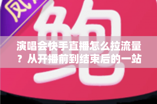 演唱会快手直播怎么拉流量？从开播前到结束后的一站式引流涨粉实战指南
