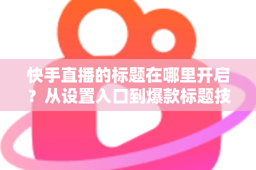 快手直播的标题在哪里开启？从设置入口到爆款标题技巧的全流程实用指南