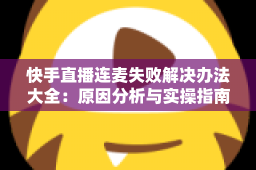 快手直播连麦失败解决办法大全：原因分析与实操指南一次讲透