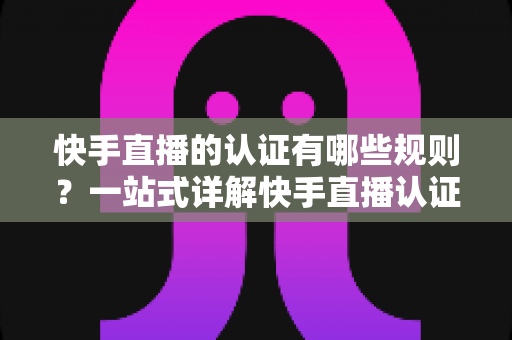 快手直播的认证有哪些规则？一站式详解快手直播认证条件、流程与避坑指南
