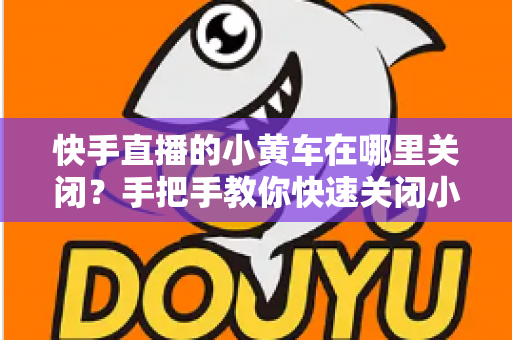 快手直播的小黄车在哪里关闭?手把手教你快速关闭小黄车的完整操作指南与常见问题全解析 快手直播的小黄车在哪里关闭?手把手教你快速关闭小黄车的完整操作指南与常见问题全解析