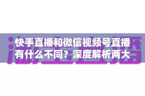 快手直播和微信视频号直播有什么不同？深度解析两大平台核心差异与选平台实战指南