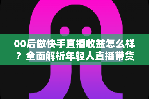 00后做快手直播收益怎么样？全面解析年轻人直播带货与打赏的真实收入潜力