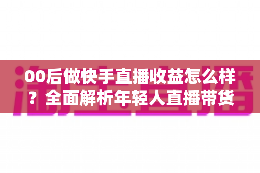 00后做快手直播收益怎么样？全面解析年轻人直播带货与打赏的真实收入潜力