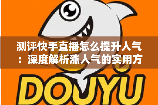 测评快手直播怎么提升人气：深度解析涨人气的实用方法与避坑指南