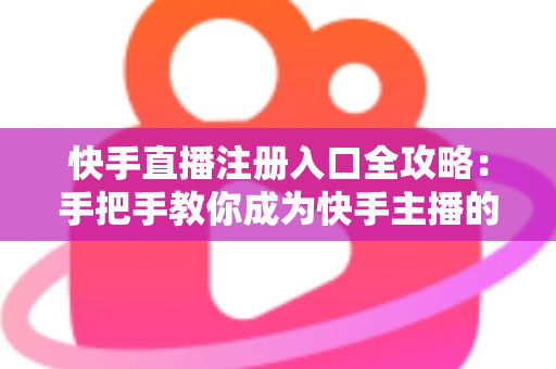 快手直播注册入口全攻略：手把手教你成为快手主播的完整指南